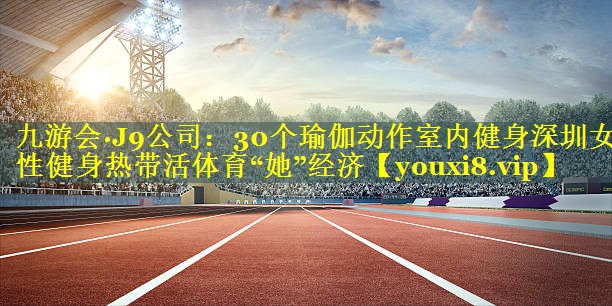 九游会·J9公司：30个瑜伽动作室内健身深圳女性健身热带活体育“她”经济