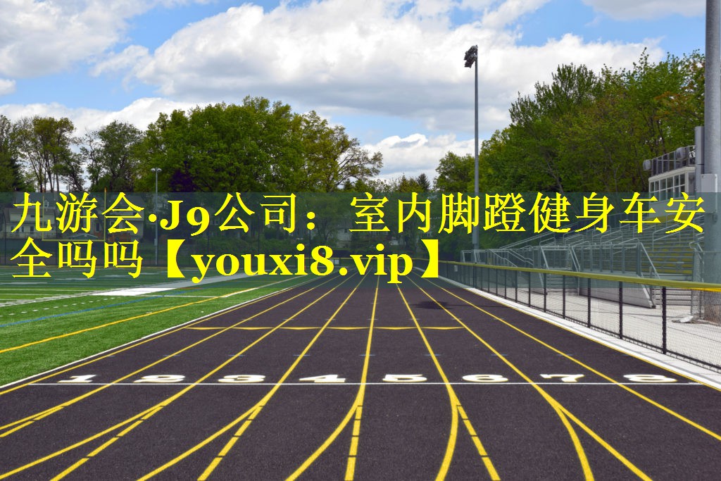九游会·J9公司：室内脚蹬健身车安全吗吗