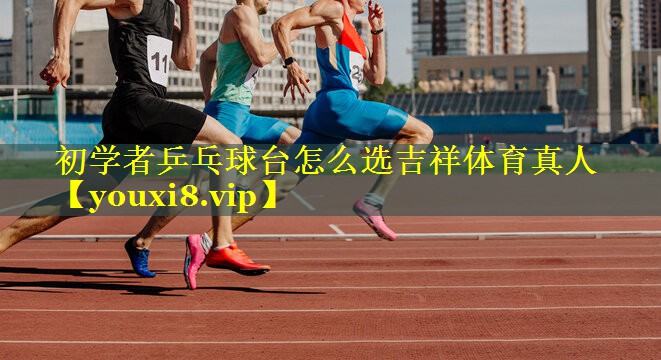 初学者乒乓球台怎么选吉祥体育真人