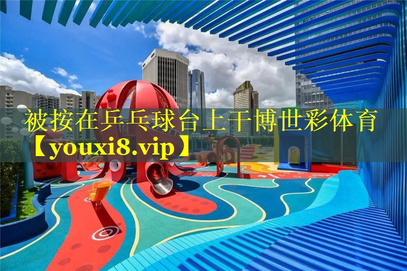 被按在乒乓球台上干博世彩体育